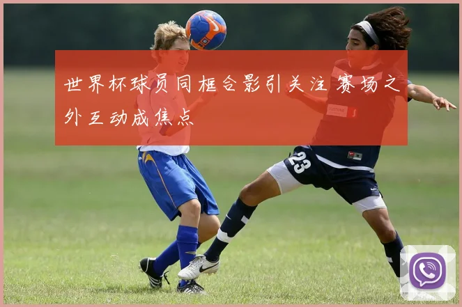 世界杯球员同框合影引关注 赛场之外互动成焦点