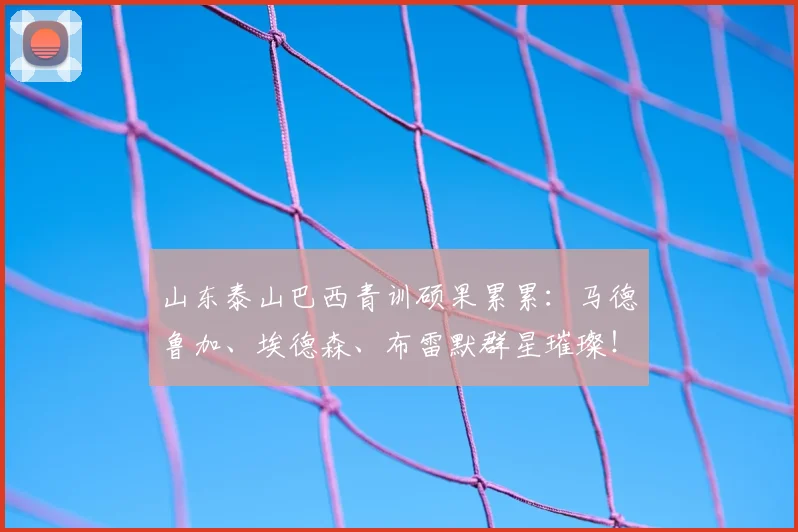 山东泰山巴西青训硕果累累:马德鲁加、埃德森、布雷默群星璀璨!