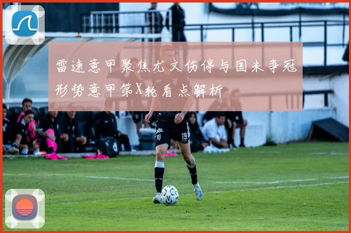 雷速意甲聚焦尤文伤停与国米争冠形势意甲第X轮看点解析