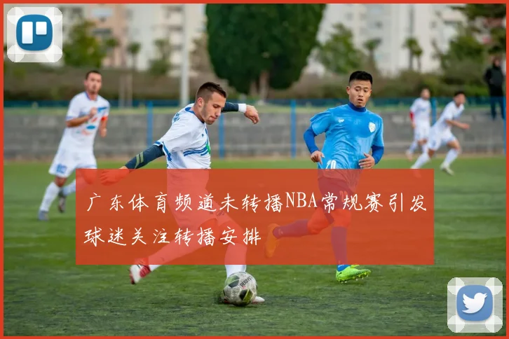 广东体育频道未转播NBA常规赛引发球迷关注转播安排