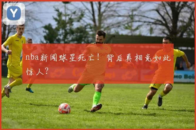 nba新闻球星死亡！背后真相竟如此惊人？