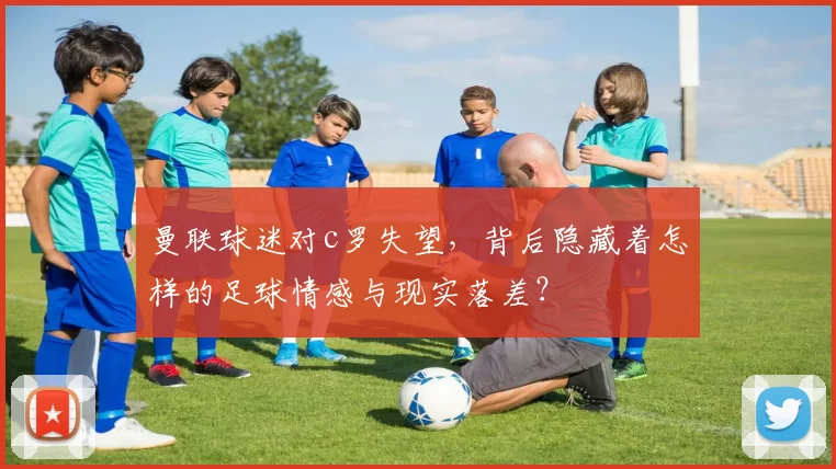 曼联球迷对c罗失望，背后隐藏着怎样的足球情感与现实落差？