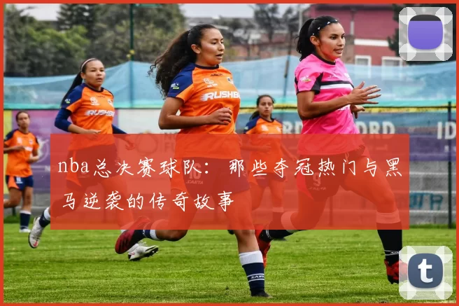 nba总决赛球队：那些夺冠热门与黑马逆袭的传奇故事