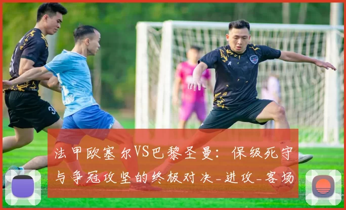 法甲欧塞尔VS巴黎圣曼：保级死守与争冠攻坚的终极对决_进攻_客场_状态