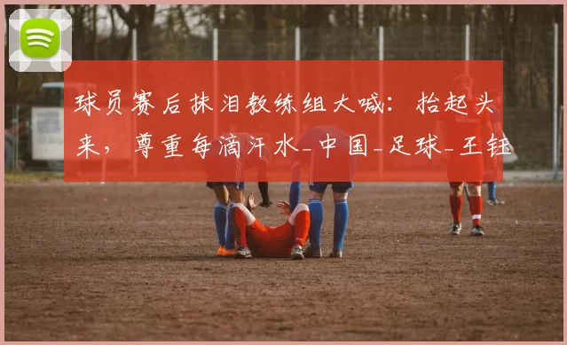 球员赛后抹泪教练组大喊：抬起头来，尊重每滴汗水_中国_足球_王钰栋