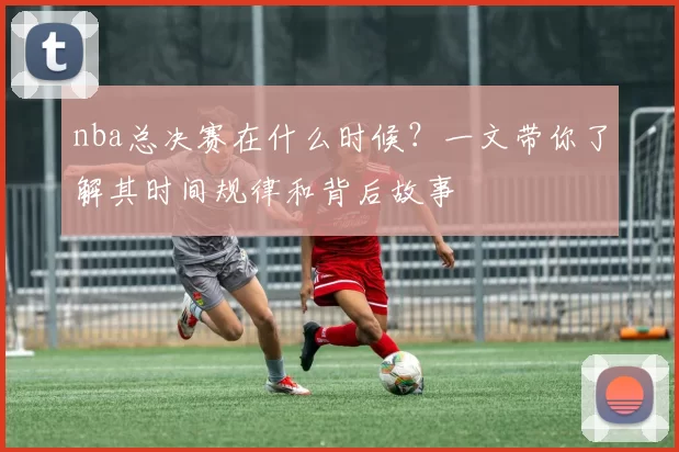 nba总决赛在什么时候？一文带你了解其时间规律和背后故事