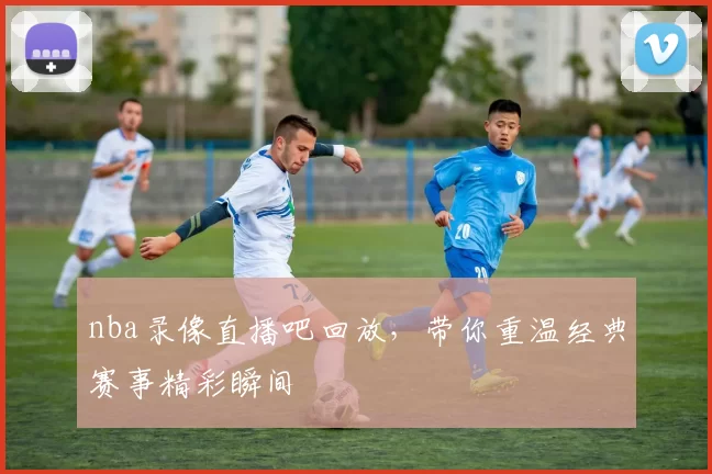 nba录像直播吧回放，带你重温经典赛事精彩瞬间