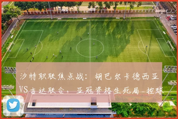 沙特职联焦点战：胡巴尔卡德西亚VS吉达联合，亚冠资格生死局_控球_突破防线_中场