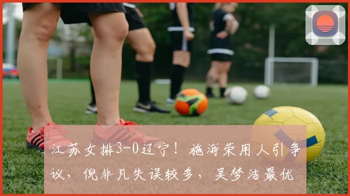 江苏女排3-0辽宁！施海荣用人引争议，倪非凡失误较多，吴梦洁最优