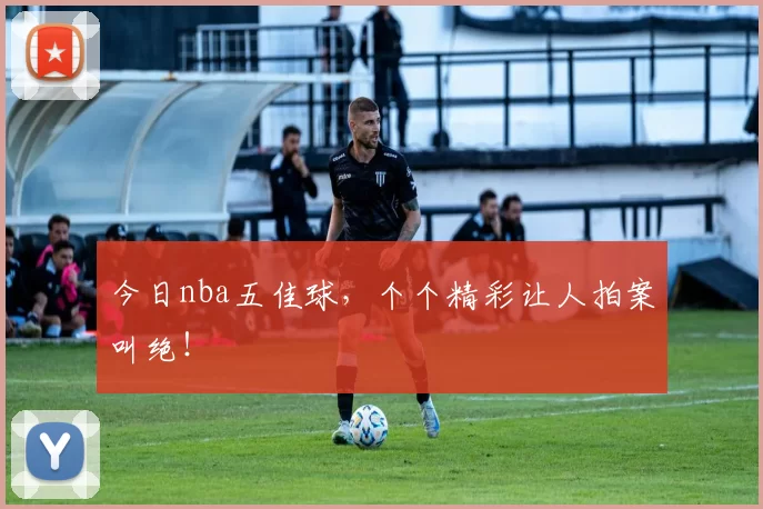 今日nba五佳球，个个精彩让人拍案叫绝！