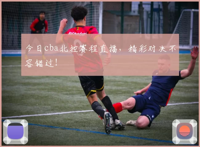 今日cba北控赛程直播，精彩对决不容错过！