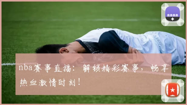 nba赛事直播：解锁精彩赛事，畅享热血激情时刻！