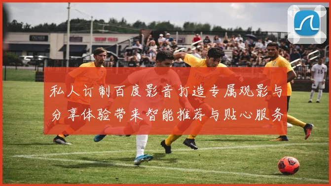 私人订制百度影音打造专属观影与分享体验带来智能推荐与贴心服务