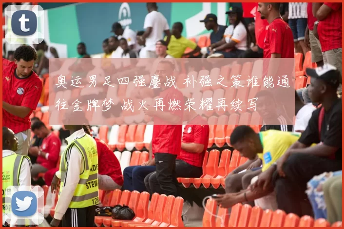 奥运男足四强鏖战 补强之策谁能通往金牌梦 战火再燃荣耀再续写